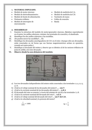 1. MATERIAL EMPLEADO.
Modulo de motor síncrono
Modulo de electrodinamómetro
Modulo de fuente de alimentación
Wattmetro trifásico
Modulo de interruptor de
sincronización

Modulo de medición de C.A.
Modulo de medición de C.D.
Tacómetro de mano
Cables de conexión
Banda

2. DESARROLLO
I.
Examine la estructura del modulo de motor/generador síncrono, fijándose especialmente
en el motor, los anillos colectores, reóstato, las terminales de conexión y el alambrado.
II.
Identifique los dos anillos colectores y las escobillas.
III.
¿Se pueden mover las escobillas?.....No
IV.
Identifique los devanados amortiguadores de C.D. en el rotor. (Aunque sólo son devanados,
están conectados en tal forma que sus fuerzas magnetomotrices actúan en oposición,
creando así cuatro polos.)
V.
Identifique el devanado del estator y observe que es idéntico al de los motores trifásicos de
jaula de ardilla y de rotor devanado.
VI.
Observe desde la cara delantera del modulo:

a) Los tres devanados independientes del estator están conectados a las terminales 1 y 4, 2 y 5,
3 y 6.
b) ¿Cuál es el voltaje nominal de los devanados del estator?...... 120 V
c) ¿Cuál es la corriente nominal de los devanados del estator?..... 0.8 A
d) El devanado del rotor se conecta ( a través del reóstato de 150 Ω) a las terminales 7 y 8.
e) ¿Cuál es la corriente nominal del devanado del rotor?.... 0.6 A
f) ¿Cuál es el voltaje nominal del devanado del rotor?.... 120 V de C.D.
g) ¿Cuál es la velocidad nominal y la potencia del motor?

 