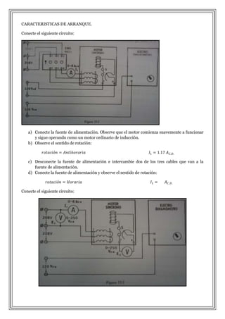 CARACTERISTICAS DE ARRANQUE.
Conecte el siguiente circuito:

a) Conecte la fuente de alimentación. Observe que el motor comienza suavemente a funcionar
y sigue operando como un motor ordinario de inducción.
b) Observe el sentido de rotación:

c) Desconecte la fuente de alimentación e intercambie dos de los tres cables que van a la
fuente de alimentación.
d) Conecte la fuente de alimentación y observe el sentido de rotación:

Conecte el siguiente circuito:

 