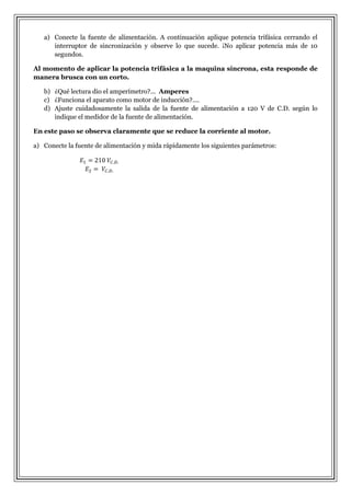 a) Conecte la fuente de alimentación. A continuación aplique potencia trifásica cerrando el
interruptor de sincronización y observe lo que sucede. ¡No aplicar potencia más de 10
segundos.
Al momento de aplicar la potencia trifásica a la maquina síncrona, esta responde de
manera brusca con un corto.
b) ¿Qué lectura dio el amperímetro?... Amperes
c) ¿Funciona el aparato como motor de inducción?....
d) Ajuste cuidadosamente la salida de la fuente de alimentación a 120 V de C.D. según lo
indique el medidor de la fuente de alimentación.
En este paso se observa claramente que se reduce la corriente al motor.
a) Conecte la fuente de alimentación y mida rápidamente los siguientes parámetros:

 
