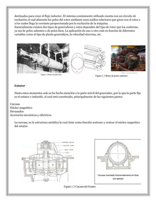 destinados para crear el flujo inductor. El sistema comúnmente utilizado cuenta con un circuito de
excitación el cual alimenta los polos del rotor mediante unos anillos colectores que giran con el rotor y
a los cuales llega la corriente proporcionada por la excitación de la máquina.
Esencialmente existen dos tipos de generadores y estos dependen del tipo de rotor que los conforme,
ya sea de polos salientes o de polos lisos. La aplicación de uno u otro está en función de diferentes
variables como el tipo de planta generadora, la velocidad síncrona, etc.

Estator
Hasta estos momentos solo se ha hecho mención a la parte móvil del generador, por lo que la parte fija
es el estator o inducido, el cual está constituido, principalmente de las siguientes partes:
Carcasa
Núcleo magnético
Devanados
Accesorios mecánicos y eléctricos
La carcasa, es la estructura metálica la cual tiene como función sostener y centrar el núcleo magnético
del estator.

 