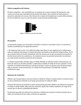 Núcleo magnético del Estator
El núcleo magnético, está constituido por un conjunto de coronas circulares de laminación y que
cuenta con ranuras que contendrán los devanados del estator. Este conjunto de laminaciones se
encuentra centrado en la carcasa. Para formar este conjunto de laminaciones se pude utilizar laminas
de acero al silicio de 0.35 a 0.5 mm de espesor ya que presenta perdidas bajas.

Devanados
Los devanados siempre son conectados en estrella y el neutro es conectado a tierra. La conexión en
estrella es preferible por los siguientes motivos:
1. El voltaje por fase es solo 1/√3 ó 58% del voltaje entre líneas, lo que significa que el voltaje mayor
entre un conductor del estator y el núcleo del estator aterrizado es solo 58% del voltaje de línea. Por lo
que se puede reducir el nivel de aislamiento entre las ranuras, por lo que nos permite incrementar la
sección transversal de los conductores. Un conductor mayor nos permite incrementar la corriente y
por ende permite aumentar la potencia de la máquina.
2. Cuando un generador está bajo carga, el voltaje inducido en cada fase tiende a distorsionarse y la
forma de onda no es del todo senoidal. La distorsión es debido al voltaje de tercera armónica. Con la
conexión en estrella la distorsión por armónicas de línea a neutro no aparece entre las líneas porque
ellas se cancelan. Consecuentemente, los voltajes de línea permanece senoidal bajo cualquier
condición de carga.

Sistemas de excitación
Debido a que los generadores síncronos tienen su salida de voltaje en media tensión es necesario hacer
uso de un sistema de excitación en el campo para alcanzar el voltaje de salida.
El diseño del sistema de excitación es parte sustancial del generador debido a que además de mantener
el voltaje de salida estable, debe tener una respuesta rápida ante cambios repentinos de carga de tal
manera que no altere la estabilidad del sistema.
En términos generales los sistemas de excitación se clasifican de acuerdo a la fuente de poder que se
utiliza en la excitación de los cuales se derivan los siguientes:

 