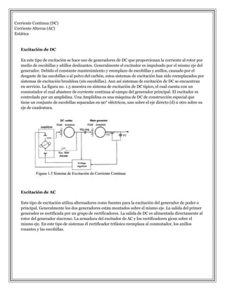 Corriente Continua (DC)
Corriente Alterna (AC)
Estática

Excitación de DC
En este tipo de excitación se hace uso de generadores de DC que proporcionan la corriente al rotor por
medio de escobillas y añillos deslizantes. Generalmente el excitador es impulsado por el mismo eje del
generador. Debido el constante mantenimiento y reemplazo de escobillas y anillos, causado por el
desgaste de las escobillas o al polvo del carbón, estos sistemas de excitación han sido reemplazados por
sistemas de excitación brushless (sin escobillas). Aun así sistemas de excitación de DC se encuentran
en servicio. La figura no. 1.5 muestra en sistema de excitación de DC típico, el cual cuenta con un
conmutador el cual abastece de corriente continua al campo del generador principal. El excitador es
controlado por un amplidina. Una Amplidina es una máquina de DC de construcción especial que
tiene un conjunto de escobillas separadas en 90° eléctricos, uno sobre el eje directo (d) u otro sobre su
eje de cuadratura.

Excitación de AC
Este tipo de excitación utiliza alternadores como fuentes para la excitación del generador de poder o
principal. Generalmente los dos generadores están montados sobre el mismo eje. La salida del primer
generador es rectificada por un grupo de rectificadores. La salida de DC es alimentada directamente al
rotor del generador síncrono. La armadura del excitador de AC y los rectificadores giran sobre el
mismo eje. En este tipo de sistemas él rectificador trifásico reemplaza al conmutador, los anillos
rosantes y las escobillas.

 