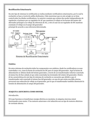 Rectificación Estacionaria
En este tipo de sistemas la rectificación se realiza mediante rectificadores estacionarios, por lo cual la
excitación se hace a través de anillos deslizantes. Cabe mencionar que en este arreglo no se tiene
control sobre los diodos rectificadores. Lo anterior constata que existen dos modos independientes de
regulación: el primero por un regulador de AC que mantiene el voltaje en los bornes del estator del
alternador principal a un voltaje de referencia de AC, y otro el cual con un regulador de DC mantiene
constante el voltaje en el campo del generador
principal de acuerdo a una referencia determinada.

Estática
En estos sistemas de excitación todos los componentes son estáticos, desde los rectificadores ya sean
controlados o no, como la fuente de excitación de DC para el campo del generador. Aquí la fuente de
alimentación se obtiene desde del mismo generador, a través de un transformador reductor conectado
al mismo bus de fase aislada al que están conectadas las terminales del estator del generador. Dentro
de las características de este tipo de sistemas de excitación se encuentra que debido a que el
transformador está conectado al mismo bus del generador, en caso de que exista una falla externa,
provocará una reducción de voltaje en el generador, por lo que el transformador también disminuirá la
tensión de alimentación al campo del generador.

MAQUINA ASINCRONA COMO MOTOR.
Introducción.
Si lo que hacemos es transformar energía eléctrica en mecánica, la máquina síncrona estará
funcionando como motor. Y los motores asíncronos o de inducción son un tipo de motores eléctricos
de corriente alterna.

 