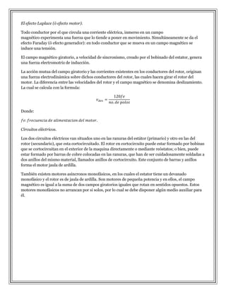 El efecto Laplace (ó efecto motor).
Todo conductor por el que circula una corriente eléctrica, inmerso en un campo
magnético experimenta una fuerza que lo tiende a poner en movimiento. Simultáneamente se da el
efecto Faraday (ó efecto generador): en todo conductor que se mueva en un campo magnético se
induce una tensión.
El campo magnético giratorio, a velocidad de sincronismo, creado por el bobinado del estator, genera
una fuerza electromotriz de inducción.
La acción mutua del campo giratorio y las corrientes existentes en los conductores del rotor, originan
una fuerza electrodinámica sobre dichos conductores del rotor, las cuales hacen girar el rotor del
motor. La diferencia entre las velocidades del rotor y el campo magnético se denomina deslizamiento.
La cual se calcula con la formula:

Donde:

Circuitos eléctricos.
Los dos circuitos eléctricos van situados uno en las ranuras del estátor (primario) y otro en las del
rotor (secundario), que esta cortocircuitado. El rotor en cortocircuito puede estar formado por bobinas
que se cortocircuitan en el exterior de la maquina directamente o mediante reóstatos; o bien, puede
estar formado por barras de cobre colocadas en las ranuras, que han de ser cuidadosamente soldadas a
dos anillos del mismo material, llamados anillos de cortocircuito. Este conjunto de barras y anillos
forma el motor jaula de ardilla.
También existen motores asíncronos monofásicos, en los cuales el estator tiene un devanado
monofásico y el rotor es de jaula de ardilla. Son motores de pequeña potencia y en ellos, el campo
magnético es igual a la suma de dos campos giratorios iguales que rotan en sentidos opuestos. Estos
motores monofásicos no arrancan por si solos, por lo cual se debe disponer algún medio auxiliar para
él.

 