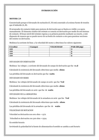 INTRODUCCIÓN

MOTOR C.D
Caracterizado porque el devanado de excitación (C, D) está conectado a la misma fuente de tensión
que el inducido (A, B).
El arrancador de contacto triple para motores de derivación que se ilustra es visible y se opera
manualmente. El elemento resistor del reóstato se conecta en derivación por medio de seis botones
de contacto. El brazo móvil del reóstato regresa a su primera posición mediante un resorte, y está
dispuesto de manera que se puede mover de un botón de contacto a otro para puentear secciones
del resistor en derivación.
Medimos la corriente de línea y la velocidad del motor y obtuvimos los valores siguientes
E (volts)
120
120
120
120

I (amps)

VELOCIDAD

PAR (ibf plg)
0
3
6
9

DEVANADO EN DERIVACIÓN
Medimos los voltajes y corriente del devanado de campo de derivación que fue vc.d
Calculando la resistencia del devanado obtuvimos que media ohms
Las pérdidas del devanado en derivación que fue watts
DEVANADO EN SERIE
Medimos los voltajes del devanado de campo en serie que fue Vcd
Calculando la resistencia del devanado obtuvimos que media ohms
Las pérdidas del devanado en serie que fue de watts
DEVANADO DE LA ARMADURA
Medimos los voltajes del devanado de la armadura en serie que fue Vcd
Calculando la resistencia del devanado obtuvimos que media ohms
Las pérdidas del devanado de la armadura que fue de watts
VELOCIDAD DE ROTACION
Velocidad en derivación con cero ohm = 1372
Velocidad en derivación con 300 ohm = 2524
En sentido horario
Invirtiendo la polaridad de la fuente de alimentación el sentido se cambia a anti horario

 