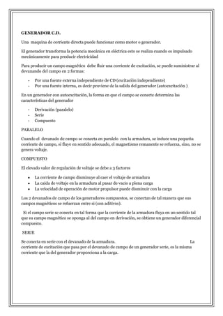 GENERADOR C.D.
Una maquina de corriente directa puede funcionar como motor o generador.
El generador transforma la potencia mecánica en eléctrica esto se realiza cuando es impulsado
mecánicamente para producir electricidad
Para producir un campo magnético debe fluir una corriente de excitación, se puede suministrar al
devanando del campo en 2 formas:
-

Por una fuente externa independiente de CD (excitación independiente)
Por una fuente interna, es decir proviene de la salida del generador (autoexcitación )

En un generador con autoexcitación, la forma en que el campo se conecte determina las
características del generador
-

Derivación (paralelo)
Serie
Compuesto

PARALELO
Cuando el devanado de campo se conecta en paralelo con la armadura, se induce una pequeña
corriente de campo, si fluye en sentido adecuado, el magnetismo remanente se refuerza, sino, no se
genera voltaje.
COMPUESTO
El elevado valor de regulación de voltaje se debe a 3 factores
La corriente de campo disminuye al caer el voltaje de armadura
La caída de voltaje en la armadura al pasar de vacio a plena carga
La velocidad de operación de motor propulsor puede disminuir con la carga
Los 2 devanados de campo de los generadores compuestos, se conectan de tal manera que sus
campos magnéticos se refuerzan entre si (son aditivos).
Si el campo serie se conecta en tal forma que la corriente de la armadura fluya en un sentido tal
que su campo magnético se oponga al del campo en derivación, se obtiene un generador diferencial
compuesto.
SERIE
Se conecta en serie con el devanado de la armadura.
La
corriente de excitación que pasa por el devanado de campo de un generador serie, es la misma
corriente que la del generador proporciona a la carga.

 
