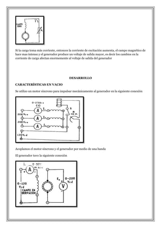 Si la carga toma más corriente, entonces la corriente de excitación aumenta, el campo magnético de
hace mas intenso y el generador produce un voltaje de salida mayor, es decir los cambios en la
corriente de carga afectan enormemente al voltaje de salida del generador

DESARROLLO
CARACTERÍSTICAS EN VACIO
Se utilizo un motor síncrono para impulsar mecánicamente al generador en la siguiente conexión

Acoplamos el motor síncrono y el generador por medio de una banda
El generador tuvo la siguiente conexión

 
