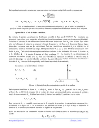 ferrumycuprum@gmail.com Tecnología Eléctrica11
La impedancia sincrónica no saturada, para una misma corriente de excitación Ir1 queda expresada por:
̅̅̅̅
̅̅̅̅
Con √
El valor de esta impedancia ya no es una constante de la máquina ya que se reduce al aumentar el
grado de saturación por lo que solo se considera el valor correspondiente a la tensión nominal de la máquina.
Operación de la MS de Rotor cilíndrico.
La corriente de campo If establece una distribución senoidal de flujo en el entrehierro f (mediante una
geometría especial del polo magnético o la distribución del bobinado de campo en el caso rotor cilíndrico).
Asimismo la corriente de los bobinados trifásicos del estator produce un flujo a Parte de este flujo enlaza
sólo los bobinados de estator y no enlaza el bobinado de campo, a este flujo se le denomina flujo de fuga o
dispersión. La mayor parte de a, denominado flujo de reacción de armadura  ar
, se establece en el
entrehierro y enlaza el bobinado de campo. El flujo resultante r
es por lo tanto debido a la interacción entre
flujos f
y ar
. Cada una de estas componentes induce tensiones en los bobinados del estator Ef debida a f
y Ea debida a ar
y la tensión Er debida al flujo resultante r
. La tensión Ef se determina para la
condición de circuito abierto, esto es, para una velocidad de operación se obtiene la relación entre la
corriente de campo yla tensión inducida. La tensión Ear, conocida como “voltaje de reacción de armadura”
depende de ar
y de aquí de la magnitud y posición de la corriente de armadura Ia.
De acuerdo a la ley de voltajes, se tiene
Er
= Ear
+ Ef (1)
o
Ef
= - Ear
+ Er (2)
Figura 10. Definición de la reactancia de reacción de armadura
Del diagrama fasorial de la figura 10, el voltaje Ear atrasa al flujo φar (o Ia) en 90º. Por lo tanto, Ia atrasa
al fasor –Ear en 90º. En la ecuación (2), el voltaje –Ear puede ser representado como una caída de voltaje a
través de una reactancia Xar debida a la corriente Ia. Luego, la ecuación (2) puede ser escrita como
Ef
= jXar
Ia
+ Er
Esta reactancia Xar es conocida como reactancia de reacción de armadura o reactancia de magnetización y
se muestra en la figura 11 a. Si la resistencia del bobinado de estator y el flujo de fuga o dispersión se
incluyen en el circuito equivalente el resultado se expresa en la figura 11b.
Si las dos reactancias son combinadas en una el circuito equivalente se reduce al mostrado en la figura 12,
donde
Ia
φar
-Ear= jXar Ia Ear
 