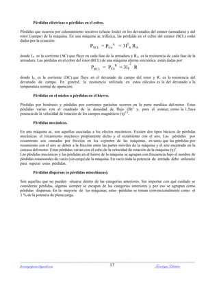 ferrumycuprum@gmail.com Tecnología Eléctrica17
Pérdidas eléctricas o pérdidas en el cobre.
Pérdidas que ocurren por calentamiento resistivo (efecto Joule) en los devanados del estator (armadura) y del
rotor (campo) de la máquina. En una máquina ac trifásica, las pérdidas en el cobre del estator (SCL) están
dadas por la ecuación:
PSCL = PCu
A
= 3I2
A RA
donde IA es la corriente (AC) que fluye en cada fase de la armadura y RA. es la resistencia de cada fase de la
armadura. Las pérdidas en el cobre del rotor (RCL) de una máquina alterna sincrónica están dadas por:
PRCL = PCu
R
= 3IF
2
R
donde IF, es la corriente (DC) que fluye en el devanado de campo del rotor y R. es la resistencia del
devanado de campo. En general, la resistencia utilizada en estos cálculos es la del devanado a la
temperatura normal de operación.
Pérdidas en el núcleo o pérdidas en el hierro.
Pérdidas por histéresis y pérdidas por corrientes parásitas ocurren en la parte metálica del motor. Estas
pérdidas varían con el cuadrado de la densidad de flujo (B)2
y, para el estator, como la 1,5ava
potencia de la velocidad de rotación de los campos magnéticos (η)1,5
.
Pérdidas mecánicas.
En una máquina ac, son aquellas asociadas a los efectos mecánicos. Existen dos tipos básicos de pérdidas
mecánicas: el rozamiento mecánico propiamente dicho y el rozamiento con el aire. Las pérdidas por
rozamiento son causadas por fricción en los cojinetes de las máquinas, en tanto que las pérdidas por
rozamiento con el aire se deben a la fricción entre las partes móviles de la máquina y el aire encerrado en la
carcasa del motor. Estas pérdidas varían con el cubo de la velocidad de rotación de la máquina (η)3
.
Las pérdidas mecánicas y las pérdidas en el hierro de la máquina se agrupan con frecuencia bajo el nombre de
pérdidas rotacionales de vacío (sin carga) de la máquina. En vacío toda la potencia de entrada debe utilizarse
para superar estas pérdidas.
Pérdidas dispersas (o pérdidas misceláneas).
Son aquellas que no pueden situarse dentro de las categorías anteriores. Sin importar con qué cuidado se
consideran pérdidas, algunas siempre se escapan de las categorías anteriores y por eso se agrupan como
pérdidas dispersas. En la mayoría de las máquinas, estas pérdidas se toman convencionalmente como el
1 % de la potencia de plena carga.
 