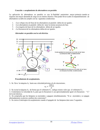 ferrumycuprum@gmail.com Tecnología Eléctrica18
Conexión o acoplamiento de alternadores en paralelo
La aplicación de alternadores en paralelo es con la finalidad suministrar mayor potencia cuando se
requiere una mayor demanda de carga en un sistema eléctrico. Para poder llevar acabo el emparalelamiento de
alternadores se debe de cumplir con las siguientes condiciones:
1. - Los voltajes rms de línea de los alternadores en paralelo deben de ser iguales.
2. - Los alternadores en paralelo deben de tener la misma secuencia de fase.
3. - Los ángulos de fases de los alternadores deben de ser iguales.
4. - La frecuencia de los alternadores deben de ser iguales.
Alternador en paralelo con la red eléctrica
Procedimiento de acoplamiento.
1.- Se lleva la máquina A2 hasta una velocidad próxima a la de sincronismo.
2.- Se excita la máquina A2 de forma que el voltímetro U2 indique mismo valor que el voltímetro U1.
3.- Controlamos la velocidad de A2 para que la frecuencia f2 sea aproximadamente igual a la frecuencia “ f1”
de la red eléctrica .
4.- Se comprueba que las lámparas se enciendan y apaguen simultáneamente. “Si se encienden y se apagan
alternadamente es preciso cambiar dos conexiones”.
5.- Se cierra el interruptor de acoplamiento cuando el apagado de las lámparas dure unos 3 segundos.
 