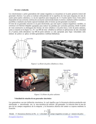 ferrumycuprum@gmail.com Tecnología Eléctrica5
El rotor o inducido
Los electroimanes o polos generadores del campo magnético se encuentran en la parte giratoria (rotor) del
generador eléctrico. Los polos se realizan sobresaliendo de la superficie de rotor para máquinas de más de
cuatro polos (polos salientes), o a ras de superficie para máquinas de 2 ó 4 polos (polos lisos). Estos polos
dispondrán de una corriente continua de excitación suministrada desde el exterior, mediante anillos rozantes y
escobillas o mediante una fuente especial instalada sobre el mismo eje del generador (excitatriz).
El rotor de un generador síncrono es un gran electroimán, que está sujeto a campos magnéticos variables, se
construye con láminas delgadas agrupadas para reducir las pérdidas por corrientes parásitas; desde el punto
de vista constructivo se distinguen dos formas: de rotor cilíndrico o de polos lisos y rotor de polos salientes,
como se muestra en la figura 3a y 3b. Las MS de rotor cilíndrico se utilizan en aplicaciones de alta velocidad
(2 y 4 polos), turbo alteradores. Las MS de polos salientes es más apropiada para bajas velocidades (alto
número de polos) se aplica en hidro-generadores o turbinas hidráulicas.
(a) (b)
Figura 3. a) Rotor de polos cilíndricos o lisos,
Figura 3. b) Rotor de polos salientes.
Velocidad de rotación de un generador sincrónico
Los generadores son por definición sincrónicos, lo cual significa que la frecuencia eléctrica producida está
entrelazada o sincronizada con la tasa mecánica de rotación del generador. La relación entre la tasa de
giro de los campos magnéticos de la máquina y la frecuencia eléctrica del estator se expresa mediante la
ecuación.
Donde f= frecuencia eléctrica en Hz, η = velocidad del campo magnético en rpm, p = número de polos
 