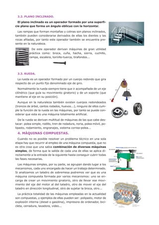 3.2. PLANO INCLINADO.

  El plano inclinado es un operador formado por una superfi-
cie plana que forma un ángulo oblicuo con la horizontal.

  Las rampas que forman montañas y colinas son planos inclinados,
también pueden considerarse derivados de ellas los dientes y las
rocas afiladas, por tanto este operador también se encuentra pre-
sente en la naturaleza.

            De este operador derivan máquinas de gran utilidad
          práctica como: broca, cuña, hacha, sierra, cuchillo,
          rampa, escalera, tornillo-tuerca, tirafondos...




 3.3. RUEDA.

  La rueda es un operador formado por un cuerpo redondo que gira
respecto de un punto fijo denominado eje de giro.

  Normalmente la rueda siempre tiene que ir acompañada de un eje
cilíndrico (que guía su movimiento giratorio) y de un soporte (que
mantiene al eje en su posición).

  Aunque en la naturaleza también existen cuerpos redondeados
(troncos de árbol, cantos rodados, huevos...), ninguno de ellos cum-
ple la función de la rueda en las máquinas, por tanto se puede con-
siderar que esta es una máquina totalmente artificial.

  De la rueda se derivan multitud de máquinas de las que cabe des-
tacar: polea simple, rodillo, tren de rodadura, noria, polea móvil, po-
lipasto, rodamiento, engranajes, sistema correa-polea...

 4. MÁQUINAS COMPUESTAS.
  Cuando no es posible resolver un problema técnico en una sola
etapa hay que recurrir al empleo de una máquina compuesta, que no
es otra cosa que una sabia combinación de diversas máquinas
simples, de forma que la salida de cada una de ellas se aplica di-
rectamente a la entrada de la siguiente hasta conseguir cubrir todas
las fases necesarias.

  Las máquinas simples, por su parte, se agrupan dando lugar a los
mecanismos, cada uno encargado de hacer un trabajo determinado.
Si analizamos un taladro de sobremesa podremos ver que es una
máquina compuesta formada por varios mecanismos: uno se en-
carga de crear un movimiento giratorio, otro de llevar ese movi-
miento del eje del motor al del taladro, otro de mover el eje del
taladro en dirección longitudinal, otro de sujetar la broca, otro...

  La práctica totalidad de las máquinas empleadas en la actualidad
son compuestas, y ejemplos de ellas pueden ser: polipasto, motor de
explosión interna (diesel o gasolina), impresora de ordenador, bici-
cleta, cerradura, lavadora, video...
 