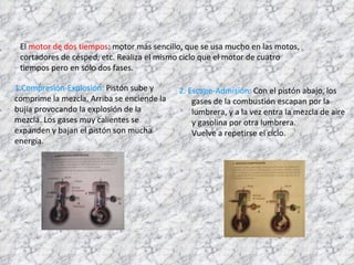 El  motor de dos tiempos : motor más sencillo, que se usa mucho en las motos, cortadores de césped, etc. Realiza el mismo ciclo que el motor de cuatro tiempos pero en sólo dos fases. 2. Escape-Admisión:  Con el pistón abajo, los gases de la combustión escapan por la lumbrera, y a la vez entra la mezcla de aire y gasolina por otra lumbrera.  Vuelve a repetirse el ciclo. 1.Compresión-Explosión:  Pistón sube y comprime la mezcla. Arriba se enciende la bujía provocando la explosión de la mezcla. Los gases muy calientes se expanden y bajan el pistón son mucha energía.  