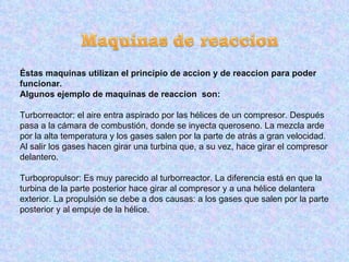 Éstas maquinas utilizan el principio de accion y de reaccion para poder funcionar. Algunos ejemplo de maquinas de reaccion  son: Turborreactor: el aire entra aspirado por las hélices de un compresor. Después pasa a la cámara de combustión, donde se inyecta queroseno. La mezcla arde por la alta temperatura y los gases salen por la parte de atrás a gran velocidad. Al salir los gases hacen girar una turbina que, a su vez, hace girar el compresor delantero.  Turbopropulsor: Es muy parecido al turborreactor. La diferencia está en que la turbina de la parte posterior hace girar al compresor y a una hélice delantera exterior. La propulsión se debe a dos causas: a los gases que salen por la parte posterior y al empuje de la hélice. 