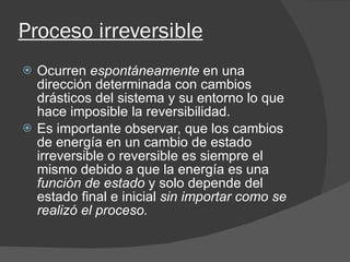Proceso irreversible   Ocurren  espontáneamente  en una dirección determinada con cambios drásticos del sistema y su entorno lo que hace imposible la reversibilidad. Es importante observar, que los cambios de energía en un cambio de estado irreversible o reversible es siempre el mismo debido a que la energía es una  función de estado  y solo depende del estado final e inicial  sin importar como se realizó el proceso. 
