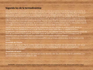 Segunda ley de la termodinámica Esta ley  arrebata  la dirección en la que deben llevarse a cabo los procesos termodinámicos y, por lo tanto, la imposibilidad de que ocurran en el sentido contrario (por ejemplo, que una mancha de tinta dispersada en el agua pueda volver a concentrarse en un pequeño volumen). También establece, en algunos casos, la imposibilidad de convertir completamente toda la energía de un tipo en otro sin pérdidas. De esta forma, la segunda ley impone restricciones para las transferencias de energía que hipotéticamente pudieran llevarse a cabo teniendo en cuenta sólo el Primer Principio. Esta ley apoya todo su contenido aceptando la existencia de una magnitud física llamada entropía, de tal manera que, para un sistema aislado (que no intercambia materia ni energía con su entorno), la variación de la entropía siempre debe ser mayor que cero. Debido a esta ley también se tiene que el flujo espontáneo de calor siempre es unidireccional, desde los cuerpos de mayor temperatura hacia los de menor temperatura, hasta lograr un equilibrio térmico. La aplicación más conocida es la de las máquinas térmicas, que obtienen trabajo mecánico mediante aporte de calor de una fuente o foco caliente, para ceder parte de este calor a la fuente o foco o sumidero frío. La diferencia entre los dos calores tiene su equivalente en el trabajo mecánico obtenido. Existen numerosos enunciados equivalentes para definir este principio, destacándose el de Clausius y el de Kelvin. Enunciado de Clausius En palabras de Sears es: "No es posible ningún proceso cuyo único resultado sea la extracción de calor de un recipiente a una cierta temperatura y la absorción de una cantidad igual de calor por un recipiente a temperatura más elevada". Enunciado de Kelvin No existe ningún dispositivo que, operando por ciclos, absorba calor de una única fuente (E. absorbida), y lo convierta íntegramente en trabajo (E. útil).   ENTROPÍA: (simbolizada como  S ) es la magnitud física que mide la parte de la energía que no puede utilizarse para producir trabajo.  