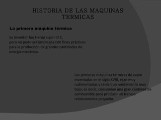 Su inventor fue Herón siglo I D.C, pero no pudo ser empleada con fines prácticos para la producción de grandes cantidades de energía mecánica. La primera máquina térmica Las primeras máquinas térmicas de vapor inventadas en el siglo XVIII, eran muy rudimentarias y tenían un rendimiento muy bajo; es decir, consumían una gran cantidad de combustible para producir un trabajo relativamente pequeño. HISTORIA DE LAS MAQUINAS TERMICAS 