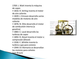 1769: J. Watt inventa la máquina de vapor. •  1816: R. Stirling inventa el motor de aire caliente. •  1839: J. Ericsson desarrolla varios modelos de motores de aire caliente •  1876: N. Otto desarrolla el motor de combustión interna (a gasolina) •  1883: C. Laval desarrolla las turbinas de vapor •  1892: R. Diesel inventa el motor a compresión (Diesel) •  1930: F. Whittle inventa la turbina a gas para aviones •  1944: En Alemania se desarrollan los motores para cohetes (von Braun) 