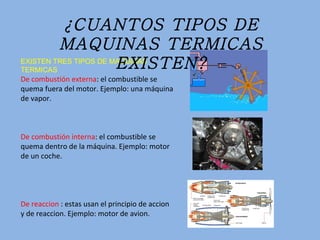 EXISTEN TRES TIPOS DE MAQUINAS TERMICAS De combustión externa : el combustible se quema fuera del motor. Ejemplo: una máquina de vapor. De combustión interna : el combustible se quema dentro de la máquina. Ejemplo: motor de un coche. De reaccion  : estas usan el principio de accion y de reaccion. Ejemplo: motor de avion. ¿CUANTOS TIPOS DE MAQUINAS TERMICAS EXISTEN? 