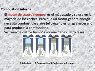 Combustión interna El  motor de cuatro tiempos : es el más usado y se usa en la mayoría de los coches. Para que un motor genere energía necesita combustible y aire (el oxígeno es un gas necesario para producir la combustión).  Se llama de cuatro tiempos porque tiene cuatro fases: 1 Admisión  2 Compresión 3 Explosión  4 Escape 