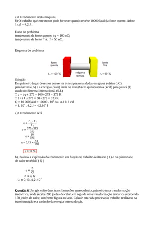 a) O rendimento desta máquina;
b) O trabalho que este motor pode fornecer quando recebe 10000 kcal da fonte quente. Adote
1 cal = 4,2 J .
Dado do problema
temperatura da fonte quente: t q = 100 oC;
temperatura da fonte fria: tf = 50 oC.
Esquema do problema
Solução
Em primeiro lugar devemos converter as temperaturas dadas em graus celsius (oC)
para kelvins (K) e a energia (calor) dada no item (b) em quilocalorias (kcal) para joules (J)
usado no Sistema Internacional (S.I.)
T q = t q 273 = 100 273 = 373 K 
T f = t f 273 = 50 273 = 323 K 
Q = 10 000 kcal = 10000 . 103
cal. 4,2 J/ 1 cal
= 1. 107
. 4,2 J = 4,2.107
J
a) O rendimento será
b) Usamos a expressão do rendimento em função do trabalho realizado ( I ) e da quantidade
de calor recebido ( Q )
Questão 6 Um gás sofre duas transformações em sequência, primeiro uma transformação
isométrica, onde recebe 200 joules de calor, em seguida uma transformação isobárica recebendo
150 joules de calor, conforme figura ao lado. Calcule em cada processo o trabalho realizado na
transformação e a variação da energia interna do gás.
 