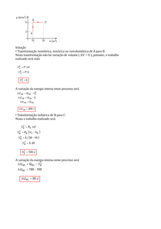 Solução
• Transformação isométrica, isocórica ou isovolumétrica de A para B
Nesta transformação não há variação de volume ( ∆V = 0 ), portanto, o trabalho
realizado será nulo
A variação da energia interna neste processo será
• Transformação isobárica de B para C
Nesta o trabalho realizado será
A variação da energia interna neste processo será
 
