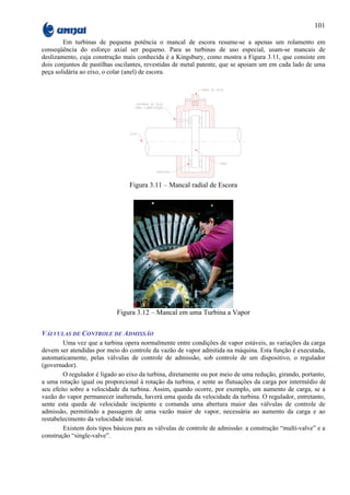 101

        Em turbinas de pequena potência o mancal de escora resume-se a apenas um rolamento em
conseqüência do esforço axial ser pequeno. Para as turbinas de uso especial, usam-se mancais de
deslizamento, cuja construção mais conhecida é a Kingsbury, como mostra a Figura 3.11, que consiste em
dois conjuntos de pastilhas oscilantes, revestidas de metal patente, que se apoiam um em cada lado de uma
peça solidária ao eixo, o colar (anel) de escora.




                                 Figura 3.11 – Mancal radial de Escora




                            Figura 3.12 – Mancal em uma Turbina a Vapor

VÁLVULAS DE CONTROLE DE ADMISSÃO
        Uma vez que a turbina opera normalmente entre condições de vapor estáveis, as variações da carga
devem ser atendidas por meio do controle da vazão de vapor admitida na máquina. Esta função é executada,
automaticamente, pelas válvulas de controle de admissão, sob controle de um dispositivo, o regulador
(governador).
        O regulador é ligado ao eixo da turbina, diretamente ou por meio de uma redução, girando, portanto,
a uma rotação igual ou proporcional à rotação da turbina, e sente as flutuações da carga por intermédio de
seu efeito sobre a velocidade da turbina. Assim, quando ocorre, por exemplo, um aumento de carga, se a
vazão do vapor permanecer inalterada, haverá uma queda da velocidade da turbina. O regulador, entretanto,
sente esta queda de velocidade incipiente e comanda uma abertura maior das válvulas de controle de
admissão, permitindo a passagem de uma vazão maior de vapor, necessária ao aumento da carga e ao
restabelecimento da velocidade inicial.
        Existem dois tipos básicos para as válvulas de controle de admissão: a construção “multi-valve” e a
construção “single-valve”.
 