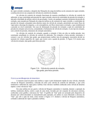 104

do vapor extraído constante, a despeito das flutuações da carga da turbina ou do consumo de vapor extraído,
a turbina deverá ter um conjunto de válvulas de controle de extração.
        As válvulas de controle de extração funcionam de maneira semelhante às válvulas de controle de
admissão, só que controladas pela pressão do vapor extraído, através do controlador de pressão de extração, e
não pela velocidade da turbina, através do governador. Assim, em qualquer aumento incipiente da pressão de
extração, seja causado por flutuação da carga da turbina ou do consumo de vapor extraído, o controlador de
pressão de extração comandará uma abertura maior da válvula de extração, permitindo um maior fluxo de
vapor para a descarga da máquina, e, em conseqüência, um fluxo menor para a extração, o que restabelecerá
a pressão no nível controlado. Em caso de diminuição da pressão de extração a ação do controlador de
pressão de extração seria inversa, comandando o fechamento da válvula de extração. A este tipo de extração,
com controle de pressão, chamamos de extração automática.
        As válvulas de controle de extração, quando a extração é feita em alta ou média pressão, tem
construção semelhante às válvulas de controle de admissão. Em extrações a baixa pressão, entretanto, é
comum o uso de válvulas tipo grade, que proporcionam melhor área de passagem, necessária devido ao
aumento do volume específico do vapor, que ocorre com a queda da pressão. A Figura 3.16 mostra uma
válvula de extração, tipo grade, para baixa pressão.




                             Figura 3.16 – Válvula de controle de extração,
                                     tipo grade, para baixa pressão.



VÁLVULAS DE BLOQUEIO AUTOMÁTICO
         A maneira usual de parar uma turbina a vapor é pelo fechamento rápido de uma válvula, chamada
válvula de bloqueio automático, colocada em série com válvula de controle de admissão, o que corta
totalmente a admissão de vapor para a turbina. Esta válvula é também conhecida como válvula de desarme
rápido e como válvula de "trip".
         Em uma turbina de uso geral a válvula de bloqueio automático é mantida, durante a operação da
turbina, totalmente aberta, contra a ação de uma mola, travadas por um conjunto de alavancas externas,
conhecidas como gatilho e alavancas de “trip”. O gatilho de “trip” pode ser acionado pelo dispositivo de
desarme por sobrevelocidade ou manualmente pelo operador, em ambos os casos liberando a alavanca de
“trip”, que sob a ação da mola, como mostra a Figura 3.17, fechará a válvula de bloqueio automático,
cortando a admissão de vapor e parando a turbina.
 