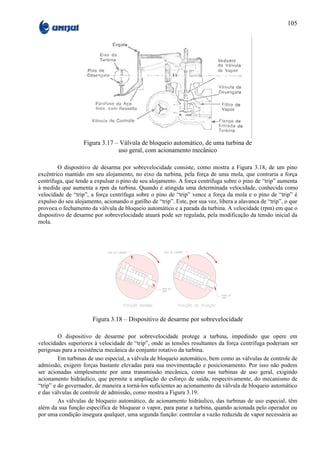 105




                   Figura 3.17 – Válvula de bloqueio automático, de uma turbina de
                                uso geral, com acionamento mecânico

        O dispositivo de desarma por sobrevelocidade consiste, como mostra a Figura 3.18, de um pino
excêntrico mantido em seu alojamento, no eixo da turbina, pela força de uma mola, que contraria a força
centrífuga, que tende a expulsar o pino de seu alojamento. A força centrífuga sobre o pino de “trip” aumenta
à medida que aumenta a rpm da turbina. Quando é atingida uma determinada velocidade, conhecida como
velocidade de “trip”, a força centrífuga sobre o pino de “trip” vence a força da mola e o pino de “trip” é
expulso do seu alojamento, acionando o gatilho de “trip”. Este, por sua vez, libera a alavanca de “trip”, o que
provoca o fechamento da válvula de bloqueio automático e a parada da turbina. A velocidade (rpm) em que o
dispositivo de desarme por sobrevelocidade atuará pode ser regulada, pela modificação da tensão inicial da
mola.




                       Figura 3.18 – Dispositivo de desarme por sobrevelocidade

         O dispositivo de desarme por sobrevelocidade protege a turbina, impedindo que opere em
velocidades superiores à velocidade de “trip”, onde as tensões resultantes da força centrífuga poderiam ser
perigosas para a resistência mecânica do conjunto rotativo da turbina.
         Em turbinas de uso especial, a válvula de bloqueio automático, bem como as válvulas de controle de
admissão, exigem forças bastante elevadas para sua movimentação e posicionamento. Por isso não podem
ser acionadas simplesmente por uma transmissão mecânica, como nas turbinas de uso geral, exigindo
acionamento hidráulico, que permite a ampliação do esforço de saída, respectivamente, do mecanismo de
“trip” e do governador, de maneira a torná-los suficientes ao acionamento da válvula de bloqueio automático
e das válvulas de controle de admissão, como mostra a Figura 3.19.
         As válvulas de bloqueio automático, de acionamento hidráulico, das turbinas de uso especial, têm
além da sua função específica de bloquear o vapor, para parar a turbina, quando acionada pelo operador ou
por uma condição insegura qualquer, uma segunda função: controlar a vazão reduzida de vapor necessária ao
 