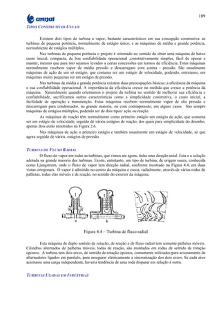 109

TIPOS CONSTRUTIVOS USUAIS

         Existem dois tipos de turbina a vapor, bastante característicos em sua concepção construtiva: as
turbinas de pequena potência, normalmente de estágio único, e as máquinas de média e grande potência,
normalmente de estágios múltiplos.
         Nas turbinas de pequena potência o projeto é orientado no sentido de obter uma máquina de baixo
custo inicial, compacta, de boa confiabilidade operacional ,construtivamente simples, fácil de operar e
manter, mesmo que para isto sejamos levados a certas concessões em termos de eficiência. Estas máquinas
normalmente recebem vapor de média pressão e descarregam com contra - pressão. São usualmente
máquinas de ação de um só estágio, que costuma ser um estágio de velocidade, podendo, entretanto, em
máquinas muito pequenas ser um estágio de pressão.
         Nas turbinas de média e grande potência existem duas preocupações básicas: a eficiência da máquina
e sua confiabilidade operacional. A importância da eficiência cresce na medida que cresce a potência da
máquina. Naturalmente quando orientamos o projeto da turbina no sentido de melhorar sua eficiência e
confiabilidade, sacrificamos outras características como a simplicidade construtiva, o custo inicial, a
facilidade de operação e manutenção. Estas máquinas recebem normalmente vapor de alta pressão e
descarregam para condensador, na grande maioria, ou com contrapressão, em alguns casos. São sempre
máquinas de estágios múltiplos, podendo ser de dois tipos: ação ou reação.
         As máquinas de reação têm normalmente como primeiro estágio um estágio de ação, que costuma
ser um estágio de velocidade, seguido de vários estágios de reação, dos quais para simplicidade do desenho,
apenas dois estão mostrados na Figura 2.6.
         Nas máquinas de ação o primeiro estágio e também usualmente um estágio de velocidade, só que
agora seguido de vários, estágios de pressão.


TURBINA DE FLUXO RADIAL
         O fluxo de vapor em todas as turbinas, que vimos ate agora, tinha uma direção axial. Esta e a solução
adotada na grande maioria das turbinas. Existe, entretanto, um tipo de turbina, de origem sueca, conhecida
como Ljungstrom, onde o fluxo de vapor tem direção radial, conforme mostrado na Figura 4.4, em duas
vistas ortogonais. O vapor é admitido no centro da máquina e escoa, radialmente, através de várias rodas de
palhetas, todas elas móveis e de reação, no sentido do exterior da máquina.




                                   Figura 4.4 – Turbina de fluxo radial

        Esta máquina de duplo sentido da rotação, de reação e de fluxo radial tem somente palhetas móveis.
Cilindros alternados de palhetas móveis, todas de reação, são montados em rodas de sentido de rotação
opostos. A turbina tem dois eixos, de sentido de rotação opostos, comumente utilizados para acionamento de
alternadores ligados em paralelo, para assegurar eletricamente a sincronização dos dois eixos. Se cada eixo
acionasse uma carga independente, haveria tendência de uma roda disparar em relação à outra.


TURBINAS USADAS EM INDÚSTRIAS
 