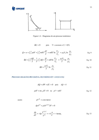 11




                        Figura 1.4 – Diagramas de um processo isotérmico



                         ∆U = 0         pois     T= constante e U = f(T)


                                     dV         V                         p1   
           Q = w = ∫ 1 pdV = ∫ 1 mRT
                     2         2
                                        = mRT ln 2
                                                V             = p1V1 ln
                                                                                
                                                                                      Eq. 9
                                     V           1                        p2   

                      2 dQ  1 2      Q       V           p1V1  p1         
               ∆S = ∫ 1    = ∫ 1 dQ = = mR ln 2
                                             V          =
                                                              ln
                                                                 p          
                                                                                     Eq. 10
                         T  T        T        1           T     2         
                                    pV  p          
                                ∆S = 1 1 ln 1
                                           p       
                                                                                     Eq. 11
                                     T      2      


PROCESSO ADIABÁTICO REVERSÍVEL, ISENTRÓPICO (S = CONSTANTE)



                             dQ = dW + dU = 0          pois     dQ = 0


                         pdV + mc v dT = 0 ou pV = mRT                                Eq. 12



      assim:                pV k = cons tan te

                           dp.V k + p.kV k −1 dV = 0


                         dp       V k −1      p
                            = −kp        = − k = − tan α 1                            Eq. 13
                         dV        Vk         V
 
