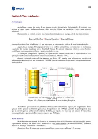 111



Capítulo 5. Tipos e Aplicações

INTRODUÇÃO

        As turbinas a vapor são partes de um sistema gerador de potência. As instalações de potência com
turbina a vapor visam, fundamentalmente, obter energia elétrica ou mecânica e vapor para processo
industrial.
        Basicamente, as centrais a vapor são plantas transformadoras de energia, isto é, elas transformam:

                        Energia Calorífica à Energia Mecânica à Energia Elétrica,

como podemos verificar pela Figura 5.1, que representa os componentes básicos de uma instalação típica.
        A geração de energia elétrica pode ser através de centrais termelétricas convencionais ou nucleares e
a geração de energia mecânica tem a finalidade básica de acionar máquinas rotativas, como bombas
centrífugas, compressores centrífugos e axiais, ventiladores, etc.
        As condições (temperatura e pressão) do vapor em uma turbina variam com as necessidades de cada
aplicação, tendo como limite superior condições em torno de 306atm e 650ºC.
        Quanto à potência desenvolvida podemos ter desde 1HP, usadas para acionamento mecânico de
máquinas de pequeno porte, até turbinas de 1200MW, para acionamento de geradores, em grandes centrais
termoelétricas.




                      Figura 5.1 – Componentes básicos de uma instalação típica


        As turbinas que acionam os geradores elétricos são normalmente ligadas por acoplamento direto
(grande porte) girando a 3600rpm (gerador de dois pólos) ou em 1800rpm (gerador de quatro pólos), para
que a corrente gerada tenha uma freqüência de 60Hz, ou ligadas por meio de um redutor de velocidade
(menor potência) o que possibilita rotações maiores que 3600rpm.


TIPOS BÁSICOS
        De acordo com sua pressão de descarga as turbinas podem ser divididas em: de condensação, quando
a pressão de descarga for menor que a atmosférica, e de contra-pressão (ou não-condensante), quando a
pressão de descarga for superior à atmosférica.
        Quanto ao fluxo de vapor que passa pelas turbinas, como mostra a Figura 5.2, teremos:
 