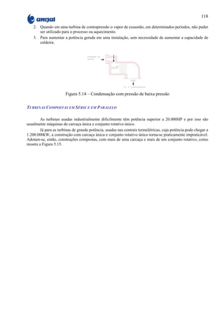118

    2. Quando em uma turbina de contrapressão o vapor de exaustão, em determinados períodos, não puder
       ser utilizado para o processo ou aquecimento.
    3. Para aumentar a potência gerada em uma instalação, sem necessidade de aumentar a capacidade de
       caldeira.




                       Figura 5.14 – Condensação com pressão de baixa pressão

TURBINAS COMPOSTAS EM SÉRIE E EM PARALELO

        As turbinas usadas industrialmente dificilmente têm potência superior a 20.000HP e por isso são
usualmente máquinas de carcaça única e conjunto rotativo único.
        Já para as turbinas de grande potência, usadas nas centrais termelétricas, cuja potência pode chegar a
1.200.000kW, a construção com carcaça única e conjunto rotativo único torna-se praticamente impraticável.
Adotam-se, então, construções compostas, com mais de uma carcaça e mais de um conjunto rotativo, como
mostra a Figura 5.15.
 