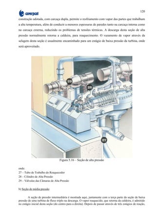 120

construção adotada, com carcaça dupla, permite o resfriamento com vapor das partes que trabalham
a alta temperatura, além de conduzir a menores espessuras de paredes tanto na carcaça interna como
na carcaça externa, reduzindo os problemas de tensões térmicas. A descarga desta seção de alta
pressão normalmente retorna a caldeira, para reaquecimento. O vazamento de vapor através da
selagem desta seção é usualmente encaminhado para um estágio de baixa pressão da turbina, onde
será aproveitado.




                                    Figura 5.16 – Seção de alta pressão

onde:
27 – Tubo de Trabalho do Reaquecedor
28 – Cilindro de Alta Pressão
29 – Válvulas das Câmaras de Alta Pressão

b) Seção de média pressão

        A seção de pressão intermediária é mostrada aqui, juntamente com a terça parte da seção de baixa
pressão de uma turbina de fluxo triplo na descarga. O vapor reaquecido, que retorna da caldeira, é admitido
no estágio inicial desta seção (do centro para a direita). Depois de passar através de três estágios de reação,
 
