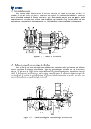 124

VI – Turbina de fluxo radial
        Esta turbina aciona dois geradores de corrente alternada, um ligado a cada ponta de eixo. Os
geradores devem ser ligados em paralelo, para que o sincronismo elétrico mantenha velocidades iguais em
ambos, impedindo uma roda de disparar em relação à outra. Esta máquina por esta razão não pode ser usada
para acionamento mecânico, mas somente para geração de energia elétrica. Este tipo de turbina não tem
muito sucesso comercial, pois embora apresente boa eficiência, é um pouco complicada mecanicamente.




                                  Figura 5.21 – Turbina de fluxo radial



VII – Turbina de uso geral, com um estágio de velocidade
         Esta turbina de uso geral com estágio de velocidade é a construção típica para turbinas que acionam
bombas centrífugas de processo em refinarias. Podem ser projetadas para potências que vão desde pouco
mais de 1HP até cerca de 500HP. Como mostra a Figura 5.22 estas turbinas possuem normalmente mancais
radiais de deslizamento, lubrificados por anel pescador; mancal de escora de rolamento; selagem por anéis de
carvão; válvula de controle de admissão única e válvulas parcializadoras manuais; governador mecânico com
transmissão mecânica; carcaça de partição horizontal.




                  Figura 5.22 – Turbina de uso geral, com um estágio de velocidade
 
