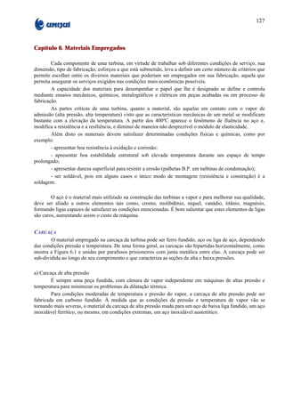 127



Capítulo 6. Materiais Empregados

        Cada componente de uma turbina, em virtude de trabalhar sob diferentes condições de serviço, sua
dimensão, tipo de fabricação, esforços a que está submetido, leva a definir um certo número de critérios que
permite escolher entre os diversos materiais que poderiam ser empregados em sua fabricação, aquela que
permita assegurar os serviços exigidos nas condições mais econômicas possíveis.
        A capacidade dos materiais para desempenhar o papel que lhe é designado se define e controla
mediante ensaios mecânicos, químicos, metalográficos e elétricos em peças acabadas ou em processo de
fabricação.
        As partes críticas de uma turbina, quanto a material, são aquelas em contato com o vapor de
admissão (alta pressão, alta temperatura) visto que as características mecânicas de um metal se modificam
bastante com a elevação da temperatura. A partir dos 400ºC aparece o fenômeno de fluência no aço e,
modifica a resistência e a resiliência, e diminui de maneira não desprezível o módulo de elasticidade.
        Além disto os materiais devem satisfazer determinadas condições físicas e químicas, como por
exemplo:
        - apresentar boa resistência à oxidação e corrosão;
        - apresentar boa estabilidade estrutural sob elevada temperatura durante um espaço de tempo
prolongado;
        - apresentar dureza superficial para resistir a erosão (palhetas B.P. em turbinas de condensação);
        - ser soldável, pois em alguns casos o único modo de montagem (resistência e construção) é a
soldagem.

        O aço é o material mais utilizado na construção das turbinas a vapor e para melhorar sua qualidade,
deve ser aliado a outros elementos tais como, cromo, molibdênio, níquel, vanádio, titânio, magnésio,
formando ligas capazes de satisfazer as condições mencionadas. É bom salientar que estes elementos de ligas
são caros, aumentando assim o custo da máquina.


CARCAÇA
        O material empregado na carcaça da turbina pode ser ferro fundido, aço ou liga de aço, dependendo
das condições pressão e temperatura. De uma forma geral, as carcaças são bipartidas horizontalmente, como
mostra a Figura 6.1 e unidas por parafusos prisioneiros com junta metálica entre elas. A carcaça pode ser
sub-dividida ao longo do seu comprimento o que caracteriza as seções de alta e baixa pressões.

a) Carcaça de alta pressão
        É sempre uma peça fundida, com câmara de vapor independente em máquinas de altas pressão e
temperatura para minimizar os problemas da dilatação térmica.
        Para condições moderadas de temperatura e pressão do vapor, a carcaça de alta pressão pode ser
fabricada em carbono fundido. À medida que as condições da pressão e temperatura de vapor vão se
tornando mais severas, o material da carcaça de alta pressão muda para um aço de baixa liga fundido, um aço
inoxidável ferrítico, ou mesmo, em condições extremas, um aço inoxidável austenítico.
 