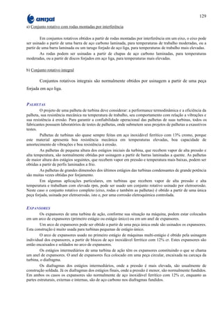 129

a) Conjunto rotativo com rodas montadas por interferência

         Em conjuntos rotativos obtidos a partir de rodas montadas por interferência em um eixo, o eixo pode
ser usinado a partir de uma barra de aço carbono laminada, para temperaturas de trabalho moderadas, ou a
partir de uma barra laminada ou um tarugo forjado de aço liga, para temperaturas de trabalho mais elevadas.
         As rodas podem ser usinadas a partir de chapas de aço carbono laminadas, para temperaturas
moderadas, ou a partir de discos forjados em aço liga, para temperaturas mais elevadas.

b) Conjunto rotativo integral

        Conjuntos rotativos integrais são normalmente obtidos por usinagem a partir de uma peça
forjada em aço liga.


PALHETAS
        O projeto de uma palheta de turbina deve considerar: a performance termodinâmica e a eficiência da
palheta, sua resistência mecânica na temperatura de trabalho, seu comportamento com relação a vibrações e
sua resistência à erosão. Para garantir a confiabilidade operacional das palhetas de suas turbinas, todos os
fabricantes possuem laboratórios de testes de palhetas, onde submetem seus projetos de palhetas a exaustivos
testes.
        Palhetas de turbinas são quase sempre feitas em aço inoxidável ferrítico com 13% cromo, porque
este material apresenta boa resistência mecânica em temperaturas elevadas, boa capacidade de
amortecimento de vibrações e boa resistência à erosão.
        As palhetas de pequena altura dos estágios iniciais da turbina, que recebem vapor de alta pressão e
alta temperatura, são normalmente obtidas por usinagem a partir de barras laminadas a quente. As palhetas
de maior altura dos estágios seguintes, que recebem vapor em pressão e temperatura mais baixas, podem ser
obtidas a partir de perfis laminados a frio.
        As palhetas de grandes dimensões dos últimos estágios das turbinas condensantes de grande potência
são muitas vezes obtidas por forjamento.
        Em algumas aplicações particulares, em turbinas que recebem vapor de alta pressão e alta
temperatura e trabalham com elevada rpm, pode ser usado um conjunto rotativo usinado por eletroerosão.
Neste caso o conjunto rotativo completo (eixo, rodas e também as palhetas) é obtido a partir de uma única
peça forjada, usinada por eletroerosão, isto e, por uma corrosão eletroquímica controlada.


EXPANSORES
        Os expansores de uma turbina de ação, conforme sua situação na máquina, podem estar colocados
em um arco de expansores (primeiro estágio ou estágio único) ou em um anel de expansores.
        Um arco de expansores pode ser obtido a partir de uma peça única onde são usinados os expansores.
Esta construção é muito usada para turbinas pequenas de estágio único.
        O arco de expansores usado no primeiro estágio de máquinas multi-estágio é obtido pela usinagem
individual dos expansores, a partir de blocos de aço inoxidável ferrítico com 12% cr. Estes expansores são
então encaixados e soldados no arco de expansores.
        Os estágios intermediários de uma turbina de ação têm os expansores constituindo o que se chama
um anel de expansores. O anel de expansores fica colocado em uma peça circular, encaixada na carcaça da
turbina, o diafragma.
        Os diafragmas dos estágios intermediários, onde a pressão é mais elevada, são usualmente de
construção soldada. Já os diafragmas dos estágios finais, onde a pressão é menor, são normalmente fundidos.
Em ambos os casos os expansores são normalmente de aço inoxidável ferrítico com 12% cr, enquanto as
partes estruturais, externas e internas, são de aço carbono nos diafragmas fundidos.
 