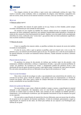 130

SELAGEM
         Nas selagens externas de uma turbina a vapor ocorre uma condensação contínua de vapor. Para
resistir à corrosão, nestas condições, todos os componentes da selagem, como labirintos, espaçadores dos
anéis de carvão, molas, devem ser de material resistente à corrosão, como aço inoxidável, monel, inconel.


MANCAIS
a) Mancais radiais (apoio)

         Os casquilhos dos mancais de apoio podem ser de aço, bronze ou ferro fundido, porém sempre
revestidos internamente por uma camada de metal patente.
         Os moentes do eixo (regiões de trabalho dos mancais radiais) devem ser usinados de maneira a
apresentar um ótimo acabamento superficial, pois qualquer irregularidade poderá prejudicar a formação da
cunha de óleo essencial ao bom funcionamento do mancal. Algumas vezes esta região recebe uma deposição
eletrolítica de cromo, conhecida como “cromo duro”, que permite obter um ótimo acabamento superficial e
uma excelente resistência ao desgaste.

b) Mancais de escora

        Como os casquilhos dos mancais radiais, as pastilhas oscilantes dos mancais de escora são também
revestidos de metal patente.
        O colar de escora, sobre o qual se apoiam as pastilhas, pode ser integral com o eixo ou não. No
primeiro caso o seu material será obviamente igual ao do eixo. No segundo caso o colar de escora poderá ser
de material diferente, ou receber um tratamento térmico diferente, visando aumentar sua dureza e diminuir
seu desgaste.


PARAFUSOS DA CARCAÇA
        Os parafusos da carcaça de alta pressão, de turbinas que recebem vapor de alta pressão e alta
temperatura, trabalham submetidos a esforços e temperaturas elevadas, o que pode ocasionar problemas de
“creep” nos parafusos. Na ocorrência de “creep”, o alongamento gradual dos parafusos levará a uma
diminuição da força de aperto da junta da carcaça e, após algum tempo, vazamento de vapor através da junta.
Por esta razão estes parafusos devem ser fabricados em aço liga de alta resistência ao “creep”.


VÁLVULAS DE CONTROLE
        Para evitar a erosão de seu plugue ou sede, o que prejudicaria suas características de controle, ou a
corrosão de sua haste, guias e bucha de vedação, o que poderia causar seu emperramento, as válvulas de
controle tem plugue, sede, haste, guias e balsas de vedação fabricadas em material resistente a corrosão-
erosão, normalmente um aço inoxidável ferrítico.


ESPECIFICAÇÕES DE MATERIAL
        Em uma turbina a vapor, como o fluido de trabalho é sempre o mesmo, a especificação do material
adequado a cada componente, não dependerá, como em uma bomba ou compressor, da agressividade
(corrosão ou erosão) maior ou menor do fluido, mais somente de suas condições de trabalho (pressão e
temperatura), e de considerações econômicas, que irão depender basicamente de tipo de máquina (uso geral
ou uso especial).
        Por esta razão as especificações de material dos diversos fabricantes, para um mesmo tipo de turbina,
de uso geral ou de uso especial, são bastante semelhantes. A título de orientação, apresentamos a seguir as
especificações do material de dois deles: da Elliott para turbinas de uso especial e da Worthington para
turbinas de uso geral.
 