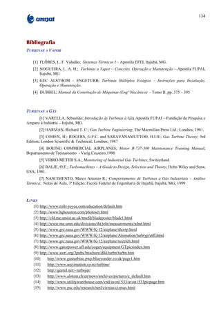 134




Bibliografia
TURBINAS A VAPOR

   [1] FLÔRES, L. F. Valadão; Sistemas Térmicos I – Apostila EFEI, Itajubá, MG.
   [2] NOGUEIRA, L. A. H.; Turbinas a Vapor – Conceito, Operação e Manutenção – Apostila FUPAI,
       Itajubá, MG
   [3] GEC ALSTHOM – ENGETURB; Turbinas Múltiplos Estágios – Instruções para Instalação,
       Operação e Manutenção.
   [4] DUBBEL; Manual da Construção de Máquinas (Engº Mecânico) – Tomo II, pp. 375 – 395



TURBINAS A GÁS
      [1] VARELLA, Sebastião; Introdução às Turbinas à Gás Apostila FUPAI – Fundação de Pesquisa e
                                                         ;
Amparo à Indústria – Itajubá, MG.
        [2] HARMAN, Richard T. C.; Gas Turbine Engineering; The Macmillan Press Ltd.; Londres; 1981.
        [3] COHEN, H.; ROGERS, G.F.C. and SARAVANAMUTTOO, H.I.H.; Gas Turbine Theory; 3rd
Edition; London Scientific & Technical; Londres; 1987
       [4] BOEING COMMERCIAL AIRPLANES; Motor B-737-300 Maintenance Training Manual;
Departamento de Treinamento - Varig Cruzeiro;1990
        [5] VIBRO-METER S.A.; Monitoring of Industrial Gas Turbines; Switzerland.
      [6] BALJE, O.E.; Turbomachines – A Guide to Design, Selection and Theory; Hohn Wiley and Sons;
USA; 1981.
       [7] NASCIMENTO, Marco Antonio R.; Comportamento de Turbinas a Gás Industriais – Análise
Térmica; Notas de Aula, 3ª Edição; Escola Federal de Engenharia de Itajubá, Itajubá, MG, 1999



LINKS
   {1} http://www.rolls-royce.com/education/default.htm
   {2} http://www.hghouston.com/photoset.html
   {3} http://cfd.me.umist.ac.uk/tmcfd/bladeposter/blade1.html
   {4} http://www.me.umn.edu/divisions/tht/tcht/measurements/what.html
   {5} http://www.grc.nasa.gov/WWW/K-12/airplane/shortp.html
   {6} http://www.grc.nasa.gov/WWW/K-12/airplane/Animation/turbtyp/etff.html
   {7} http://www.grc.nasa.gov/WWW/K-12/airplane/nozzleh.html
   {8} http://www.gatorpower.ufl.edu/cogen/equipment/GTpicsindex.htm
   {9} http://www.swri.org/3pubs/brochure/d04/turbn/turbn.htm
   {10}     http://www.gasturbine.pwp.blueyonder.co.uk/page1.htm
   {11}     http://www.asciimation.co.nz/turbine/
   {12}     http://geetel.net/~turbojer/
   {13}     http://www.alstom.ch/en/news/archives/pictures/e_default.htm
   {14}     http://www.utilitywarehouse.com/vnd/avon1533/avon1533picpage.htm
   {15}     http://www.psc.edu/research/netl/cizmas/cizmas.html
 