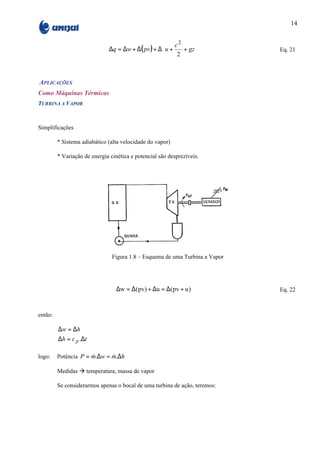 14


                                                        c2      
                              ∆q = ∆w + ∆( pv ) + ∆ u +    + gz             Eq. 21
                                                         2      
                                                                


APLICAÇÕES
Como Máquinas Térmicas
TURBINA A VAPOR



Simplificações

         * Sistema adiabático (alta velocidade do vapor)

         * Variação de energia cinética e potencial são desprezíveis.




                                Figura 1.8 – Esquema de uma Turbina a Vapor




                                  ∆w = ∆(pv) + ∆u = ∆(pv + u )                Eq. 22



então:

         ∆w = ∆h
         ∆h = c p .∆t

logo:    Potência P = m.∆w = m.∆h
                      &      &

         Medidas à temperatura, massa de vapor

         Se considerarmos apenas o bocal de uma turbina de ação, teremos:
 