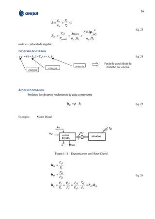 16

                                        E s Ps
                                 η=        =   <1
                                        E e Pe
                                                                             n                             Eq. 23
                                          Pef                    F .b.2π .
                                                      Mto.w                  60
                                 ηm =             =         =
                                         Pcomb        & &
                                                      m .H
                                                       c     i       & &
                                                                     mc .H i
onde w – velocidade angular.

CONCEITO DE EXERGIA
e X = ( h − h a ) − Ta ( s − s a )                                                                         Eq. 24

                                                                                  Perda de capacidade de
                                                           anergia                  trabalho do sistema
                              energia
         exergia




RENDIMENTO GLOBAL
         Produtos dos diversos rendimentos de cada componente


                                                 η g = π ∗η i                                              Eq. 25



Exemplo:          Motor Diesel




                                     Figura 1.11 – Esquema com um Motor Diesel


                                         Pef
                                ηm =
                                         Pc
                                      P
                                η el = el                                                                  Eq. 26
                                      Pef
                                     P   P    P Pef
                                η g = s = el = el .  = η el .η m
                                     Pe   Pc  Pef Pc
 