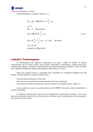 17

Como Turbomáquinas “Frias”
       (turbinas hidráulicas, ventilador, bomba, etc...)


                                                   c2      
                       ∆ q = ∆ w + ∆( pv ) + ∆ u +    + gz 
                                                    2      
                                                           
                       q=0
                       ∆u ≅ 0 ⇒ ∆t ( pequeno)
                                        c2      
                       ∆w = ∆( pv ) + ∆    + gz                                                 Eq. 27
                                        2       
                                                
                                p c2      
                       ∆w = ∆ +      + gz  = Y = gH ⇒ Bernoulli
                               ρ 2        
                                          
                       Ph = ρ .Y .Q
                       medições : Q, ∆p, ∆z , ∆c




Capítulo 2. Turbomáquinas
        As turbomáquinas são máquinas rotodinâmicas nas quais o fluido de trabalho se desloca
continuamente em um sistema rotativo de pás (rotor), fornecendo ou absorvendo a energia, deste rotor,
conforme seja turbina ou compressor respectivamente. Um das características principais é a alta velocidade
que o fluido de trabalho pode atingir nestas máquinas (200 a 500 m/s ou mais).

        Sendo uma máquina rotativa e permitindo altas velocidades no escoamento trabalham com alta
rotação. Isto lhes imprime as seguintes características:

   -   são relativamente pequenas em dimensão;
   -   têm pouco peso e apresentam um funcionamento suave (sem oscilações);
   -   não existem movimentos intermitentes como nos motores de combustão interna - Figura 2.1.

       Assim, podem funcionar com grandes potências (até 500MW) oferecendo, ainda possibilidade de
aumento de potência.

        As Turbinas a Gás possuem, além de outros equipamentos, compressores e turbinas,. Faz-se aqui
apenas um comentário básico sobre os diversos tipos de turbinas a gás, o seu princípio de funcionamento e
suas principais características.
 