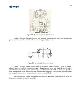 19




                              Figura 2.3 – O macaco de chaminé de da Vinci

        Em 1629, Giovanni Branca desenvolveu uma oficina de estampagem que usava jatos de vapor para
girar uma turbina que então, fornecia trabalho para as máquinas (Figura 2.4).




                                Figura 2.4 – A turbina de Giovanni Branca

        Em 1687, Sir Isaac Newton anuncia as leis do movimento. Especificamente, a 3ª Lei de Newton
afirmava haver um equilíbrio entre ação e reação: “Para cada ação haverá uma reação de mesma força e
intensidade mas em sentido oposto”. Um exemplo dessa lei pode ser observada na Figura 2.5. Quando o
balão está fechado as forças se equilibram, são iguais em todas as direções. Ao soltar o ar, ocorre uma ação
que desequilibra o sistema. A força a esquerda é maior, movendo o balão.

       Baseado nessas leis, Newton imaginou um veículo movido por jatos de vapor - Figura 2.6. Estas leis
foram a bases da teoria da moderna propulsão.
 