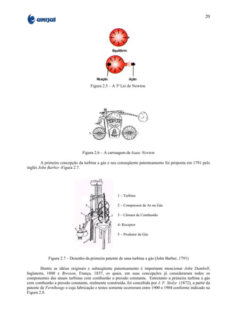 20




                                     Figura 2.5 – A 3ª Lei de Newton




                                Figura 2.6 – A carruagem de Isaac Newton

        A primeira concepção da turbina a gás e seu conseqüente patenteamento foi proposta em 1791 pelo
inglês John Barber -Figura 2.7.




                                                    1 – Turbina

                                                    2 – Compressor de Ar ou Gás

                                                    3 – Câmara de Combustão

                                                    4- Receptor

                                                    5 – Produtor de Gás




            Figura 2.7 – Desenho da primeira patente de uma turbina a gás (John Barber, 1791)

        Dentre as idéias originais e subseqüente patenteamento é importante mencionar John Dumbell,
Inglaterra, 1808 e Bresson, França, 1837, os quais, em suas concepções já consideraram todos os
componentes das atuais turbinas com combustão a pressão constante. Entretanto a primeira turbina a gás
com combustão a pressão constante, realmente construída, foi concebida por J. F. Stolze (1872), a partir da
patente de Fernlhougs e cuja fabricação e testes somente ocorreram entre 1900 e 1904 conforme indicado na
Figura 2.8.
 