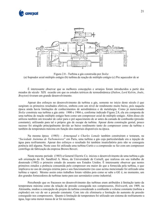 21




                              Figura 2.8 - Turbina a gás construída por Stolze
    (a) Soprador axial múltiplo estágio (b) turbina de reação de múltiplo estágio (c) Pre aquecedor de ar



       É interessante observar que as melhores concepções e arranjos foram introduzidos a partir dos
meados do século XIX ocasião em que os estudos teóricos de termodinâmica (Dalton, Lord Kelvin, Joule,
Brayton) tiveram um grande desenvolvimento.

         Apesar dos esforços no desenvolvimento da turbina a gás, somente no início deste século é que
surgiram os primeiros resultados efetivos, embora com um nível de rendimento muito baixo, pois naquela
época ainda havia limitações de conhecimentos de aerodinâmica e de metalurgia. Como já mencionado
Stolze construiu sua turbina a gás entre 1900 e 1904 e, conforme indicado Figura 2.8, ela era composta de
uma turbina de reação múltiplo estágio bem como um compressor axial de múltiplo estágio. Além disso ele
utilizou também um trocador de calor para o pré aquecimento do ar antes da camada de combustão (pressão
constante), utilizando para tal o próprio gás de escape da turbina. Apesar desta construção genial, pouco
sucesso foi atingido principalmente devido ao baixo rendimento tanto do compressor como da turbina e
também da temperatura máxima em função dos materiais disponíveis na época.

        Na mesma época (1903) – Armengaud e Charles Lemale também construíram e testaram, na
“Sociedade Anônima de Turbomotores” em Paris, uma turbina a gás cuja particularidade era a injeção de
água para resfriamento. Apesar dos esforços o resultado foi também insatisfatório pois não se conseguiu
potência útil alguma. Neste caso foi utilizada uma turbina Curtis e a compressão se fez com um compressor
centrífugo de fabricação da empresa Brown Boveri.

        Neste mesmo período (1903) a General Electric Co. iniciou o desenvolvimento de uma turbina a gás
sob orientação do Dr. Sandford A. Moss, da Universidade de Cornell, que realizou em seu trabalho de
doutorado (1902) o primeiro estudo do assunto nos Estados Unidos. É interessante observar que nestes
primeiros estudos a potência consumida pelo compressor era maior do que a fornecida pela turbina, o que
implicava no uso de energia externa para o seu funcionamento (no caso acima mencionado foi utilizado uma
turbina a vapor). Mesmo assim estes trabalhos foram válidos pois como se sabe a GE é, no momento, um
dos grandes fornecedores de turbinas tanto para uso aeronáutico como industrial.

        Percebendo que os fracassos no desenvolvimento das turbinas eram atribuídos à limitação tanto da
temperatura máxima como da relação de pressão conseguida nos compressores, Holzwarth, em 1909, na
Alemanha, mudou a concepção do projeto da turbina considerado a combustão a volume constante (turbina a
explosão) em vez de ser a pressão constante. Com isto ele eliminaria a limitação do aumento de pressão
conseguido nos compressores. Quanto à limitação de temperatura foi utilizado um sistema de resfriamento a
água, logo uma menor massa de ar foi necessária.
 