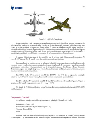 24




                                        Figura 2.13 – ME262 Caça alemão

        O uso da turbina a gás como agente propulsor (jato ou reator) simplificou bastante o emprego da
própria turbina a gás pois, nesta aplicação, a potência, desenvolvida pela turbina é utilizada apenas para
vencer as perdas e acionar o compressor. Logo após a 2º guerra, a aviação comercial passou a utilizar a
propulsão a jato intensivamente. Este uso intensivo aliado aos novos conhecimentos de aerodinâmica fizeram
com que o desenvolvimento da turbina a gás tivesse um tremendo avanço, uma vez que novas concepções e
metodologias de cálculo possibilitaram a construção de turbomáquinas com alto rendimento.

        O sucesso foi tanto que a partir dos anos 60 o uso de turbinas a gás foi aumentando e nos anos 70
cerca de 100% dos aviões de grande porte já eram impulsionados por turbinas.

        Com a melhoria no projeto, mesmo na aplicação industrial, a turbina a gás com combustão a pressão
constante passou a predominar, devido principalmente a sua simplicidade de construção e quando comparada
a turbina com combustão a volume constante. Isto só foi possível devido a dois fatores: o desenvolvimento
do compressor para alta relação de pressão e com alto rendimento; e, também, o desenvolvimento de novos
materiais resistentes a alta temperatura.

        Em 1943 a Escher Wyss constrói uma TG de 2000kW. Em 1949 têm-se a primeira instalação
industrial 12,5MW em St. Denis, França, funcionando com um sistema com queima de óleo.

       Em 1956 a Escher Wyss constróis uma TG de 2,3MW com Carvão pulverizado (Figura 2.59) para a
geração de eletricidade e aquecimento, com π = 4 e tmax = 660ºC

      Na década de 70 foi intensificado o uso de Turbinas. Foram construídas instalações até 50MW (1974
em Oberhausen).



Componentes Principais
       As turbinas a gás são constituídas de quatro partes principais (Figura 2.14), a saber:

   -   Compressor - Figura 2.15;
   -   Câmara de Combustão - Figura 2.16 a Figura 2.18;
   -   Turbina - Figura 2.19 e
   -   Eixo.

        Possuem ainda um Bocal de Admissão (Inlet) - Figura 2.20 e um Bocal de Escape (Nozzle) - Figura
2.21 e Figura 2.22). Nas turbinas de uso aeronáutico, para um incremento no empuxo das mesmas, instala-se
 