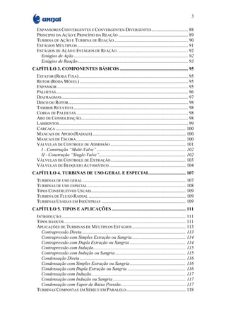 3

  EXPANSORES CONVERGENTES E CONVERGENTES-DIVERGENTES ................................ 88
  PRINCIPIO DA AÇÃO E PRINCÍPIO DA REAÇÃO ............................................................. 89
  TURBINA DE AÇÃO E TURBINA DE REAÇÃO ................................................................. 90
  ESTÁGIOS MÚLTIPLOS ................................................................................................. 91
  ESTÁGIOS DE AÇÃO E ESTÁGIOS DE REAÇÃO .............................................................. 92
    Estágios de Ação .................................................................................................... 92
    Estágios de Reação................................................................................................. 93
CAPÍTULO 3. COMPONENTES BÁSICOS ............................................................ 95
  ESTATOR (RODA FIXA)................................................................................................ 95
  ROTOR (RODA MÓVEL) ............................................................................................... 95
  EXPANSOR ................................................................................................................... 95
  PALHETAS.................................................................................................................... 96
  DIAFRAGMAS............................................................................................................... 97
  DISCO DO ROTOR......................................................................................................... 98
  TAMBOR ROTATIVO..................................................................................................... 98
  COROA DE PALHETAS .................................................................................................. 98
  ARO DE CONSOLIDAÇÃO.............................................................................................. 98
  LABIRINTOS ................................................................................................................. 99
  CARCAÇA .................................................................................................................. 100
  MANCAIS DE APOIO (RADIAIS).................................................................................. 100
  MANCAIS DE ESCORA ................................................................................................ 100
  VÁLVULAS DE CONTROLE DE ADMISSÃO .................................................................. 101
    I - Construção “Multi-Valve” .............................................................................. 102
    II - Construção “Single-Valve”............................................................................ 102
  VÁLVULAS DE CONTROLE DE EXTRAÇÃO .................................................................. 103
  VÁLVULAS DE BLOQUEIO AUTOMÁTICO ................................................................... 104
CAPÍTULO 4. TURBINAS DE USO GERAL E ESPECIAL................................ 107
  TURBINAS DE USO GERAL .......................................................................................... 107
  TURBINAS DE USO ESPECIAL ...................................................................................... 108
  TIPOS CONSTRUTIVOS USUAIS................................................................................... 109
  TURBINA DE FLUXO RADIAL ..................................................................................... 109
  TURBINAS USADAS EM INDÚSTRIAS .......................................................................... 109
CAPÍTULO 5. TIPOS E APLICAÇÕES ................................................................. 111
  INTRODUÇÃO ............................................................................................................. 111
  TIPOS BÁSICOS ........................................................................................................... 111
  APLICAÇÕES DE TURBINAS DE MÚLTIPLOS ESTÁGIOS ............................................... 113
    Contrapressão Direta ........................................................................................... 113
    Contrapressão com Simples Extração ou Sangria ............................................... 114
    Contrapressão com Dupla Extração ou Sangria ................................................. 114
    Contrapressão com Indução................................................................................. 115
    Contrapressão com Indução ou Sangria .............................................................. 115
    Condensação Direta ............................................................................................. 116
    Condensação com Simples Extração ou Sangria ................................................. 116
    Condensação com Dupla Extração ou Sangria ................................................... 116
    Condensação com Indução................................................................................... 117
    Condensação com Indução ou Sangria ................................................................ 117
    Condensação com Vapor de Baixa Pressão......................................................... 117
  TURBINAS COMPOSTAS EM SÉRIE E EM PARALELO .................................................... 118
 
