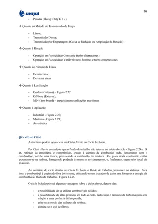 30

        -   Pesadas (Heavy-Duty GT - )

à Quanto ao Método de Transmissão de Força

        -   Livres;
        -   Transmissão Direta;
        -   Transmissão por Engrenagens (Caixa de Redução ou Ampliação da Rotação)

à Quanto à Rotação

        -   Operação em Velocidade Constante (turbo-alternadores)
        -   Operação em Velocidade Variável (turbo-bombas e turbo-compressores)

à Quanto ao Número de Eixos

        -   De um eixo e
        -   De vários eixos

à Quanto à Localização

        -   Onshore (Interna) – Figura 2.27;
        -   Offshore (Externa);
        -   Móvel (on-board) – especialmente aplicações marítimas

à Quanto à Aplicação

        -   Industrial - Figura 2.27;
        -   Marítima - Figura 2.29;
        -   Aeronáutica



QUANTO AO CICLO
        As turbinas podem operar em um Ciclo Aberto ou Ciclo Fechado.

         Por Ciclo Aberto entende-se que o fluido de trabalho não retorna ao início do ciclo - Figura 2.24a. O
ar, retirado da atmosfera, é comprimido, levado à câmara de combustão onde, juntamente com o
combustível, recebe uma faísca, provocando a combustão da mistura. Os gases desta combustão então
expandem-se na turbina, fornecendo potência à mesma e ao compressor, e, finalmente, saem pelo bocal de
exaustão.

         Ao contrário do ciclo aberto, no Ciclo Fechado, o fluido de trabalho permanece no sistema. Para
isso, o combustível é queimado fora do sistema, utilizando-se um trocador de calor para fornecer a energia da
combustão ao fluido de trabalho - Figura 2.24b.

        O ciclo fechado possui algumas vantagens sobre o ciclo aberto, dentre elas:

            -   a possibilidade de se utilizar combustíveis sólidos;
            -   a possibilidade de altas pressões em todo o ciclo, reduzindo o tamanho da turbomáquina em
                relação a uma potência útil requerida;
            -   evita-se a erosão das palhetas da turbina;
            -   elimina-se o uso de filtros;
 