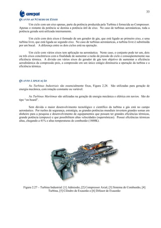 33

QUANTO AO NÚMERO DE EIXOS
        Um ciclo com um eixo apenas, parte da potência produzida pela Turbina é fornecida ao Compressor.
Apenas o restante da potência se destina a potência útil de eixo. No caso de turbinas aeronáuticas, toda a
potência gerada será utilizada internamente.

        Um ciclo com dois eixos é formado de um gerador de gás, que está ligado ao primeiro eixo, e uma
turbina livre, que está ligada ao segundo eixo. No caso de turbinas aeronáuticas, a turbina livre é substituída
por um bocal. A diferença entre os dois ciclos está na operação.

         Um ciclo com vários eixos tem aplicação na aeronáutica. Neste caso, o conjunto pode ter um, dois
ou três eixos concêntricos com a finalidade de aumentar a razão de pressão do ciclo e conseqüentemente sua
eficiência térmica. A divisão em vários eixos do gerador de gás tem objetivo de aumentar a eficiência
aerodinâmica da compressão pois, a compressão em um único estágio diminuiria a operação da turbina e a
eficiência térmica.



QUANTO À APLICAÇÃO
        As Turbinas Industriais são essencialmente fixas, Figura 2.28. São utilizadas para geração de
energia mecânica, com rotação constante ou variável.

        As Turbinas Marítimas são utilizadas na geração de energia mecânica e elétrica em navios. São do
tipo “on board”.

         Sem dúvida o maior desenvolvimento tecnológico e científico da turbina a gás está no campo
aeronáutico. Por razões de segurança, estratégia, as grandes potências mundiais investem grandes somas em
dinheiro para a pesquisa e desenvolvimento de equipamentos que possam ter grandes eficiências térmicas,
grande potência (empuxo) e que possibilitem altas velocidades (supersônicas). Possui eficiências térmicas
altas, chegando a 41% e altas temperaturas de combustão (1800K).




   Figura 2.27 – Turbina Industrial: [1] Admissão, [2] Compressor Axial, [3] Sistema de Combustão, [4]
                       Turbina, [5] Cilindro de Exaustão e [6] Difusor de Exaustão
 