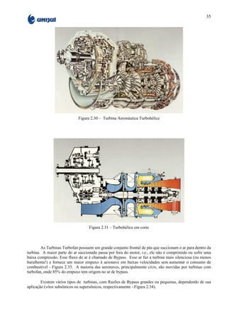 35




                            Figura 2.30 – Turbina Aeronáutica Turbohélice




                                   Figura 2.31 – Turbohélice em corte



        As Turbinas Turbofan possuem um grande conjunto frontal de pás que succionam o ar para dentro da
turbina. A maior parte do ar succionado passa por fora do motor, i.e., ele não é comprimido ou sofre uma
baixa compressão. Esse fluxo de ar é chamado de Bypass. Esse ar faz a turbina mais silenciosa (ou menos
barulhenta!) e fornece um maior empuxo à aeronave em baixas velocidades sem aumentar o consumo de
combustível - Figura 2.33. A maioria das aeronaves, principalmente civis, são movidas por turbinas com
turbofan, onde 85% do empuxo tem origem no ar de bypass.

        Existem vários tipos de turbinas, com Razões de Bypass grandes ou pequenas, dependendo de sua
aplicação (vôos subsônicos ou supersônicos, respectivamente - Figura 2.34).
 